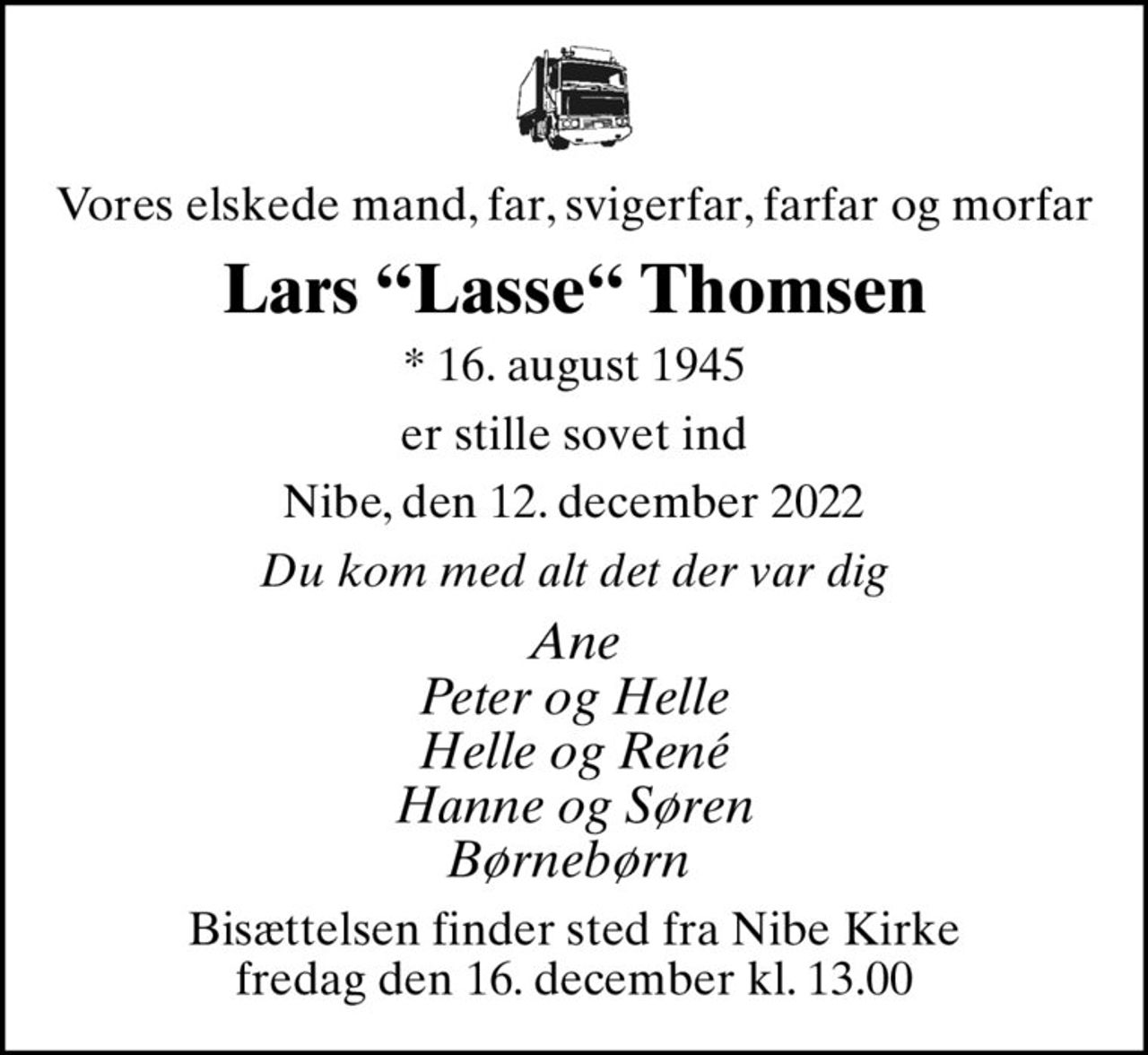 Vores elskede mand, far, svigerfar, farfar og morfar
Lars Lasse Thomsen
* 16. august 1945
er stille sovet ind
Nibe, den 12. december 2022
Du kom med alt det der var dig
Ane Peter og Helle Helle og René Hanne og Søren Børnebørn 
Bisættelsen finder sted fra Nibe Kirke  fredag den 16. december kl. 13.00