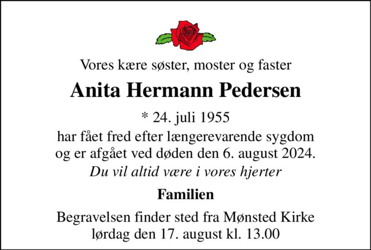 Vores kære søster, moster og faster 
Anita Hermann Pedersen 
*​ 24. juli 1955​ 
har fået fred efter længerevarende sygdom og er afgået ved døden den 6. august 2024. 
Du vil altid være i vores hjerter 
Familien 
Begravelsen​ finder sted fra Mønsted Kirke​ lørdag den 17. august​ kl. 13.00