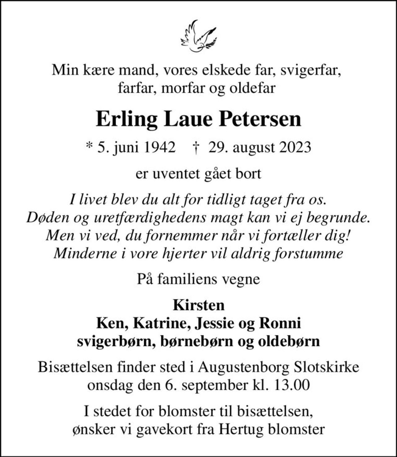 Min kære mand, vores elskede far, svigerfar,  farfar, morfar og oldefar 
Erling Laue Petersen
* 5. juni 1942    ✝ 29. august 2023
er uventet gået bort
I livet blev du alt for tidligt taget fra os. Døden og uretfærdighedens magt kan vi ej begrunde. Men vi ved, du fornemmer når vi fortæller dig! Minderne i vore hjerter vil aldrig forstumme
På familiens vegne
Kirsten Ken, Katrine, Jessie og Ronni svigerbørn, børnebørn og oldebørn
Bisættelsen finder sted i Augustenborg Slotskirke  onsdag den 6. september kl. 13.00 
I stedet for blomster til bisættelsen, ønsker vi gavekort fra Hertug blomster