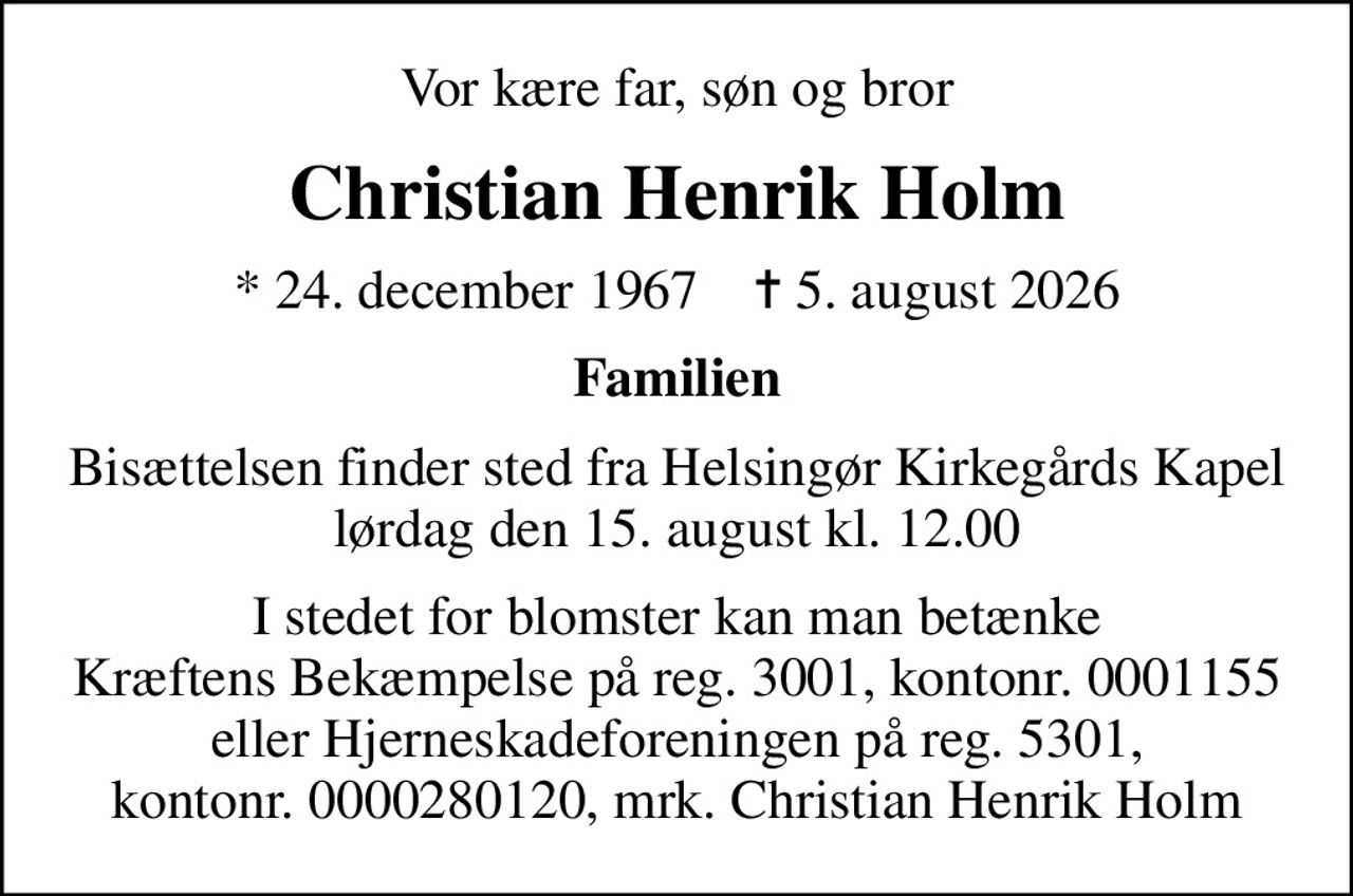 Vor kære far, søn og bror
Christian Henrik Holm
* 24. december 1967    ✝ 5. august 2026
Familien
Bisættelsen finder sted fra Helsingør Kirkegårds Kapel  lørdag den 15. august kl. 12.00 
I stedet for blomster kan man betænke Kræftens Bekæmpelse på reg. 3001, kontonr. 0001155 eller Hjerneskadeforeningen på reg. 5301, kontonr. 0000280120, mrk. Christian Henrik Holm