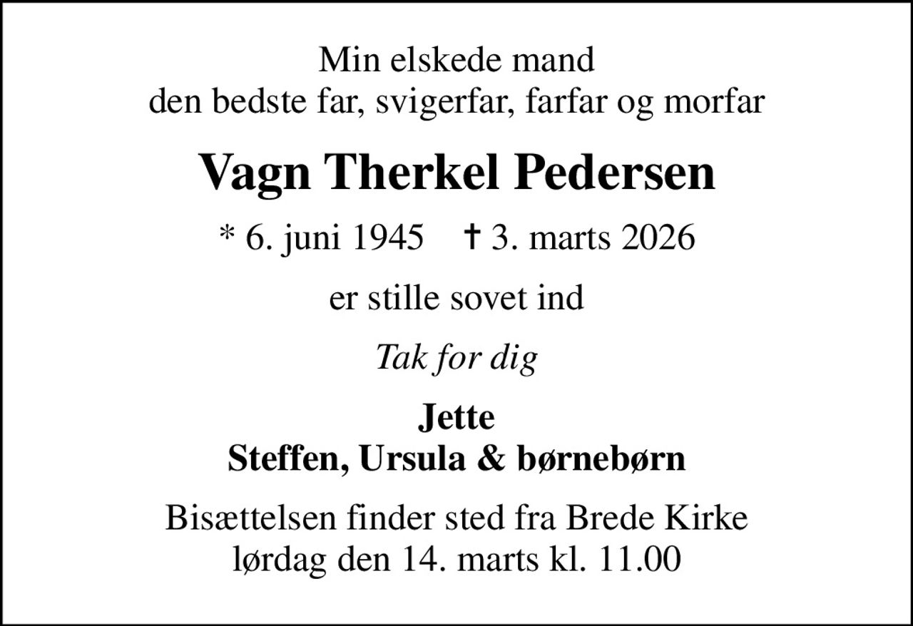 Min elskede mand den bedste far, svigerfar, farfar og morfar
Vagn Therkel Pedersen
* 6. juni 1945    ✝ 3. marts 2026
er stille sovet ind
Tak for dig
Jette Steffen, Ursula & børnebørn
Bisættelsen finder sted fra Brede Kirke  lørdag den 14. marts kl. 11.00