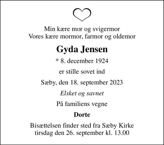 Min kære mor og svigermor Vores kære mormor, farmor og oldemor
Gyda Jensen
* 8. december 1924
er stille sovet ind
Sæby, den 18. september 2023
Elsket og savnet
På familiens vegne
Dorte
Bisættelsen finder sted fra Sæby Kirke  tirsdag den 26. september kl. 13.00