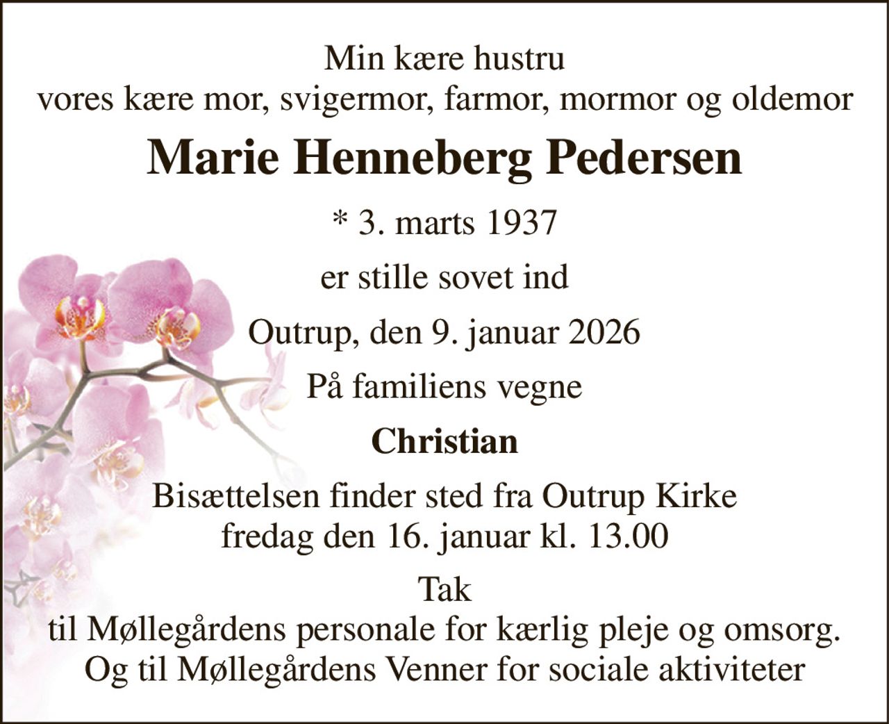 Min kære hustru vores kære mor, svigermor, farmor, mormor og oldemor 
Marie Henneberg Pedersen 
* 3. marts 1937 
er stille sovet ind 
Outrup, den 9. januar 2026 
På familiens vegne 
Christian 
Bisættelsen finder sted fra Outrup Kirke fredag den 16. januar kl. 13.00 
Tak til Møllegårdens personale for kærlig pleje og omsorg. Og til Møllegårdens Venner for sociale aktiviteter