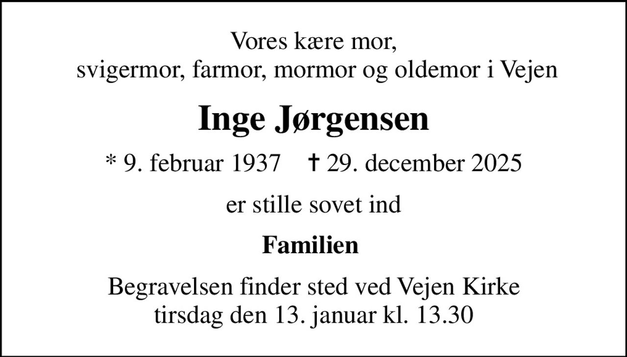 Vores kære mor,  svigermor, farmor, mormor og oldemor i Vejen
Inge Jørgensen
* 9. februar 1937    ✝ 29. december 2025
er stille sovet ind
Familien 
Begravelsen finder sted ved Vejen Kirke  tirsdag den 13. januar kl. 13.30