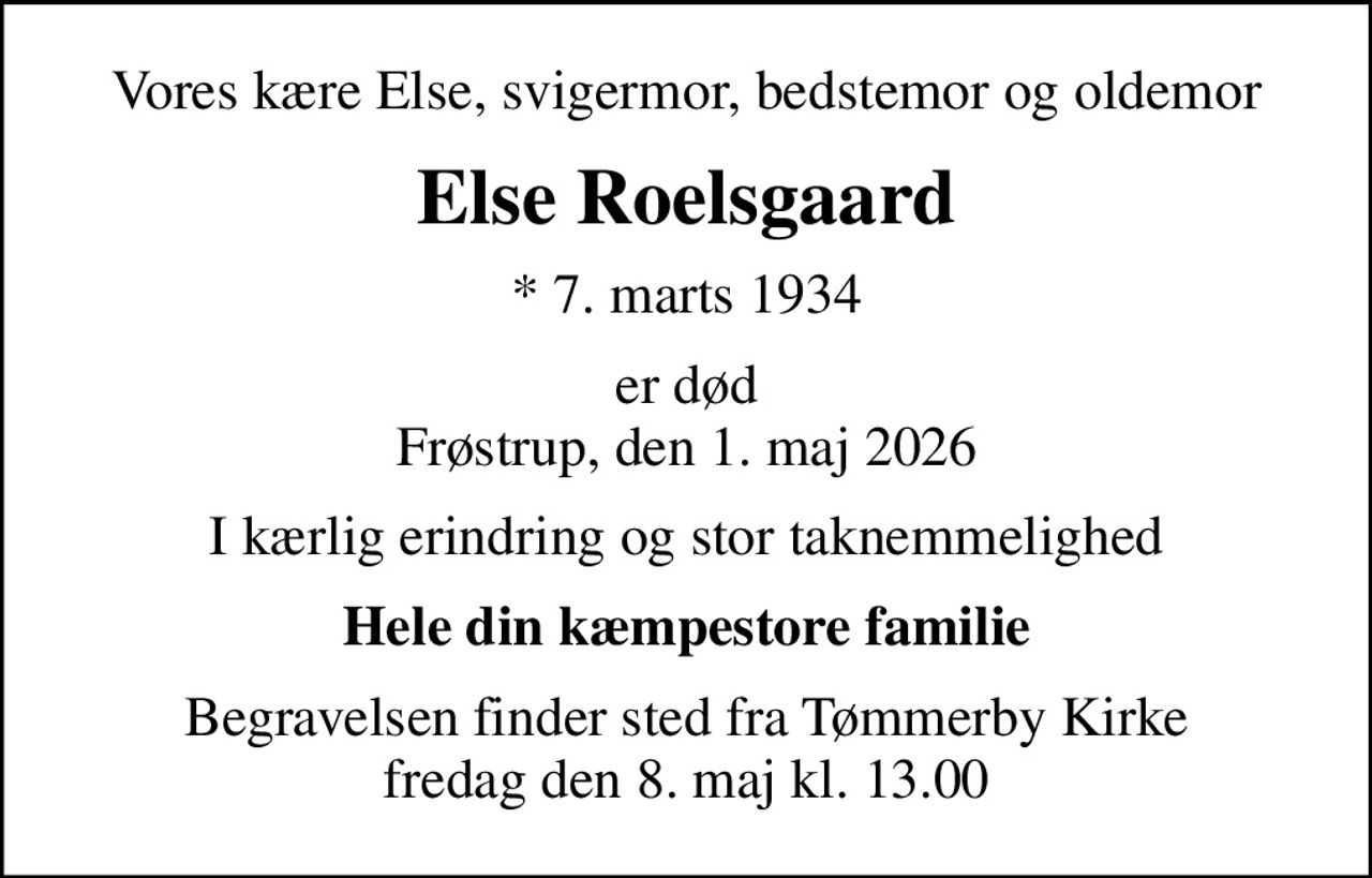 Vores kære Else, svigermor, bedstemor og oldemor
Else Roelsgaard
* 7. marts 1934
er død Frøstrup, den 1. maj 2026
I kærlig erindring og stor taknemmelighed
Hele din kæmpestore familie
Begravelsen finder sted fra Tømmerby Kirke  fredag den 8. maj kl. 13.00