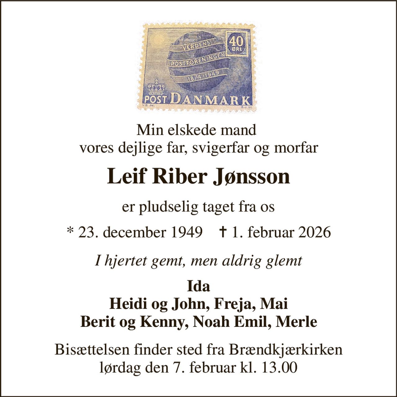 Min elskede mand  vores dejlige far, svigerfar og morfar 
Leif Riber Jønsson 
er pludselig taget fra os 
* 23. december 1949    ✝ 1. februar 2026 
I hjertet gemt, men aldrig glemt 
Ida Heidi og John, Freja, Mai Berit og Kenny, Noah Emil, Merle 
Bisættelsen finder sted fra Brændkjærkirken lørdag den 7. februar kl. 13.00