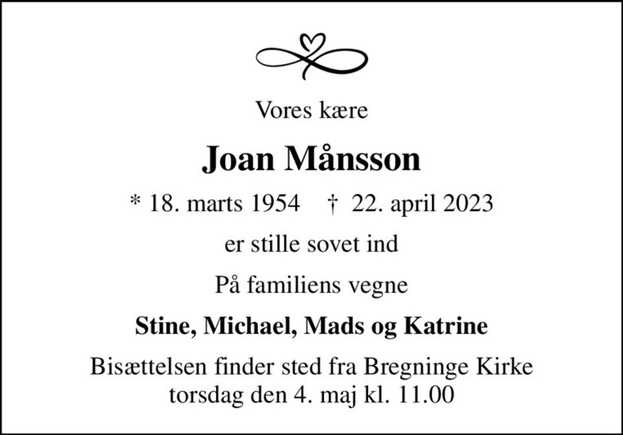 Vores kære
Joan Månsson
* 18. marts 1954    ✝ 22. april 2023
er stille sovet ind
På familiens vegne
Stine, Michael, Mads og Katrine
Bisættelsen finder sted fra Bregninge Kirke  torsdag den 4. maj kl. 11.00