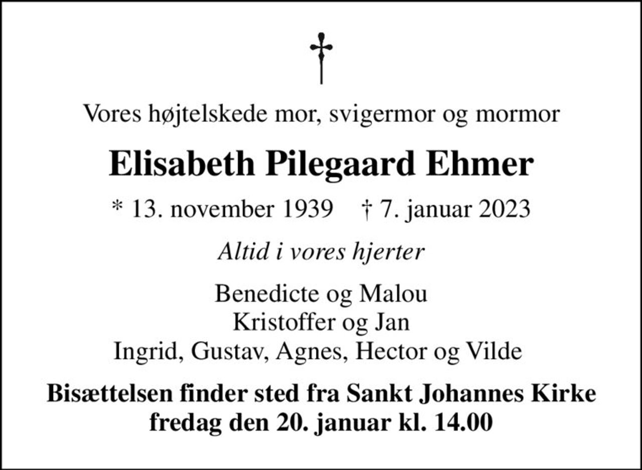 Vores højtelskede mor, svigermor og mormor
Elisabeth Pilegaard Ehmer
* 13. november 1939    ✝ 7. januar 2023
Altid i vores hjerter
Benedicte og Malou Kristoffer og Jan Ingrid, Gustav, Agnes, Hector og Vilde 
Bisættelsen finder sted fra Sankt Johannes Kirke  fredag den 20. januar kl. 14.00