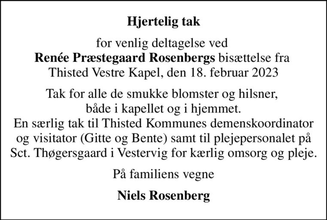 Hjertelig tak
for venlig deltagelse ved  <b>Renée Præstegaard Rosenbergs</b> bisættelse fra  Thisted Vestre Kapel, den 18. februar 2023
Tak for alle de smukke blomster og hilsner,  både i kapellet og i hjemmet. En særlig tak til Thisted Kommunes demenskoordinator og visitator (Gitte og Bente) samt til plejepersonalet på Sct. Thøgersgaard i Vestervig for kærlig omsorg og pleje.
På familiens vegne
Niels Rosenberg