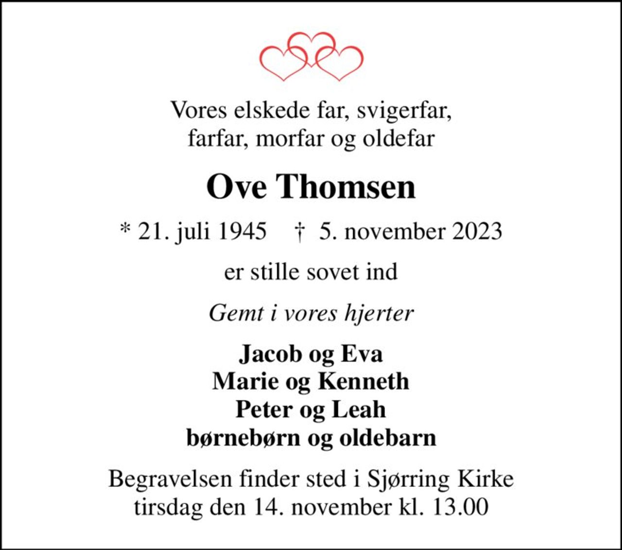 Vores elskede far, svigerfar, farfar, morfar og oldefar
Ove Thomsen
* 21. juli 1945    ✝ 5. november 2023
er stille sovet ind
Gemt i vores hjerter
Jacob og Eva Marie og Kenneth Peter og Leah børnebørn og oldebarn
Begravelsen finder sted i Sjørring Kirke  tirsdag den 14. november kl. 13.00