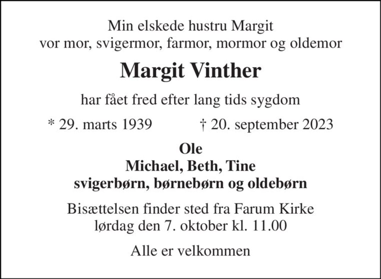 Min elskede hustru Margit vor mor, svigermor, farmor, mormor og oldemor 
Margit Vinther 
har fået fred efter lang tids sygdom 
*​ 29. marts 1939​            ✝​ 20. september 2023 
Ole Michael, Beth, Tine svigerbørn, børnebørn og oldebørn 
Bisættelsen​ finder sted fra Farum Kirke​ lørdag den 7. oktober​ kl. 11.00 
Alle er velkommen