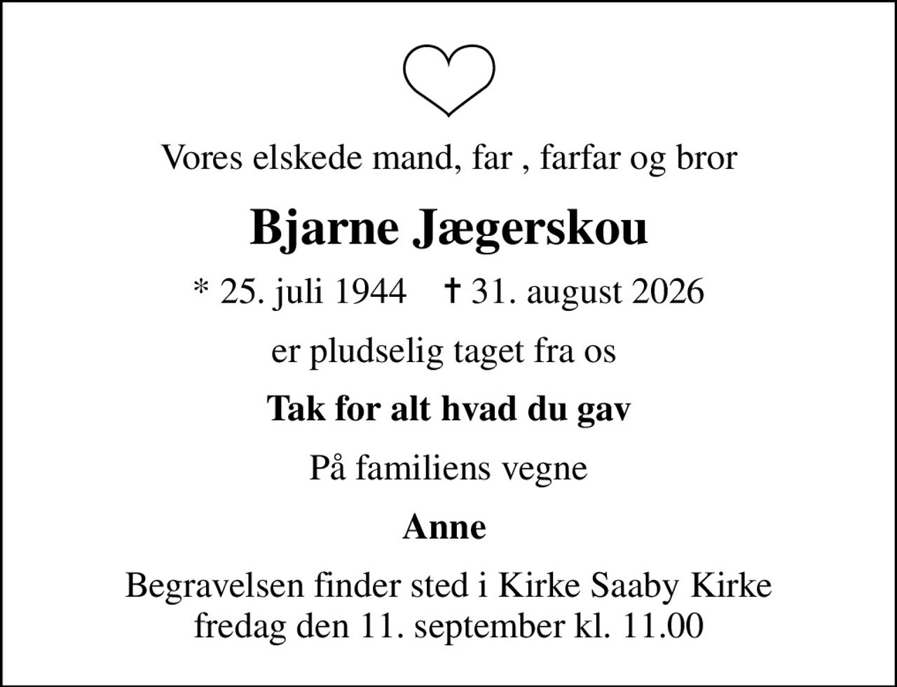Vores elskede mand, far , farfar og bror
Bjarne Jægerskou
* 25. juli 1944    ✝ 31. august 2026
er pludselig taget fra os 
Tak for alt hvad du gav
På familiens vegne
Anne 
Begravelsen finder sted i Kirke Saaby Kirke  fredag den 11. september kl. 11.00