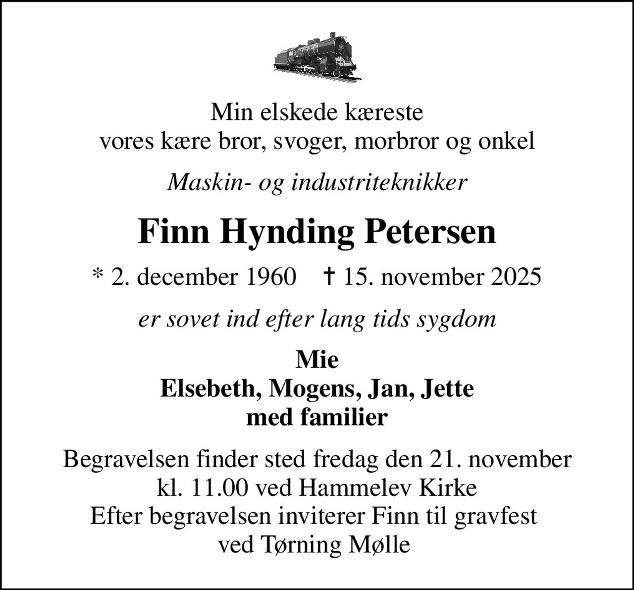 Min elskede kæreste vores kære bror, svoger, morbror og onkel
Maskin- og industriteknikker
Finn Hynding Petersen
* 2. december 1960    ✝ 15. november 2025
er sovet ind efter lang tids sygdom
Mie Elsebeth, Mogens, Jan, Jette med familier
Begravelsen finder sted fredag den 21. november kl. 11.00 ved Hammelev Kirke Efter begravelsen inviterer Finn til gravfest  ved Tørning Mølle