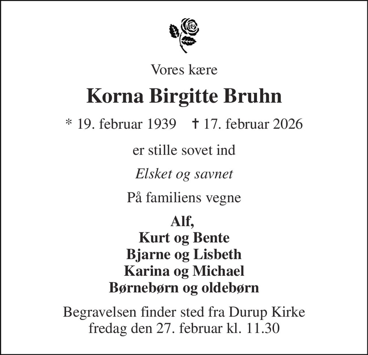 Vores kære 
Korna Birgitte Bruhn 
* 19. februar 1939    ✝ 17. februar 2026 
er stille sovet ind 
Elsket og savnet 
På familiens vegne 
Alf,  Kurt og Bente  Bjarne og Lisbeth  Karina og Michael Børnebørn og oldebørn 
Begravelsen finder sted fra Durup Kirke fredag den 27. februar kl. 11.30