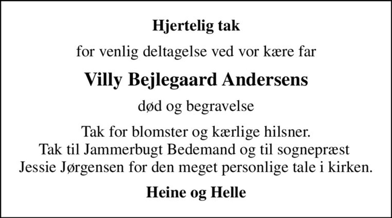 Hjertelig tak
for venlig deltagelse ved vor kære far
Villy Bejlegaard Andersens
død og begravelse
Tak for blomster og kærlige hilsner. Tak til Jammerbugt Bedemand og til sognepræst  Jessie Jørgensen for den meget personlige tale i kirken.
Heine og Helle