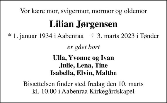 Vor kære mor, svigermor, mormor og oldemor
Lilian Jørgensen
* 1. januar 1934 i Aabenraa    &#x271d; 3. marts 2023 i Tønder
er gået bort
Ulla, Yvonne og Ivan Julie, Lena, Tine Isabella, Elvin, Malthe
Bisættelsen finder sted fredag den 10. marts kl. 10.00 i Aabenraa Kirkegårdskapel