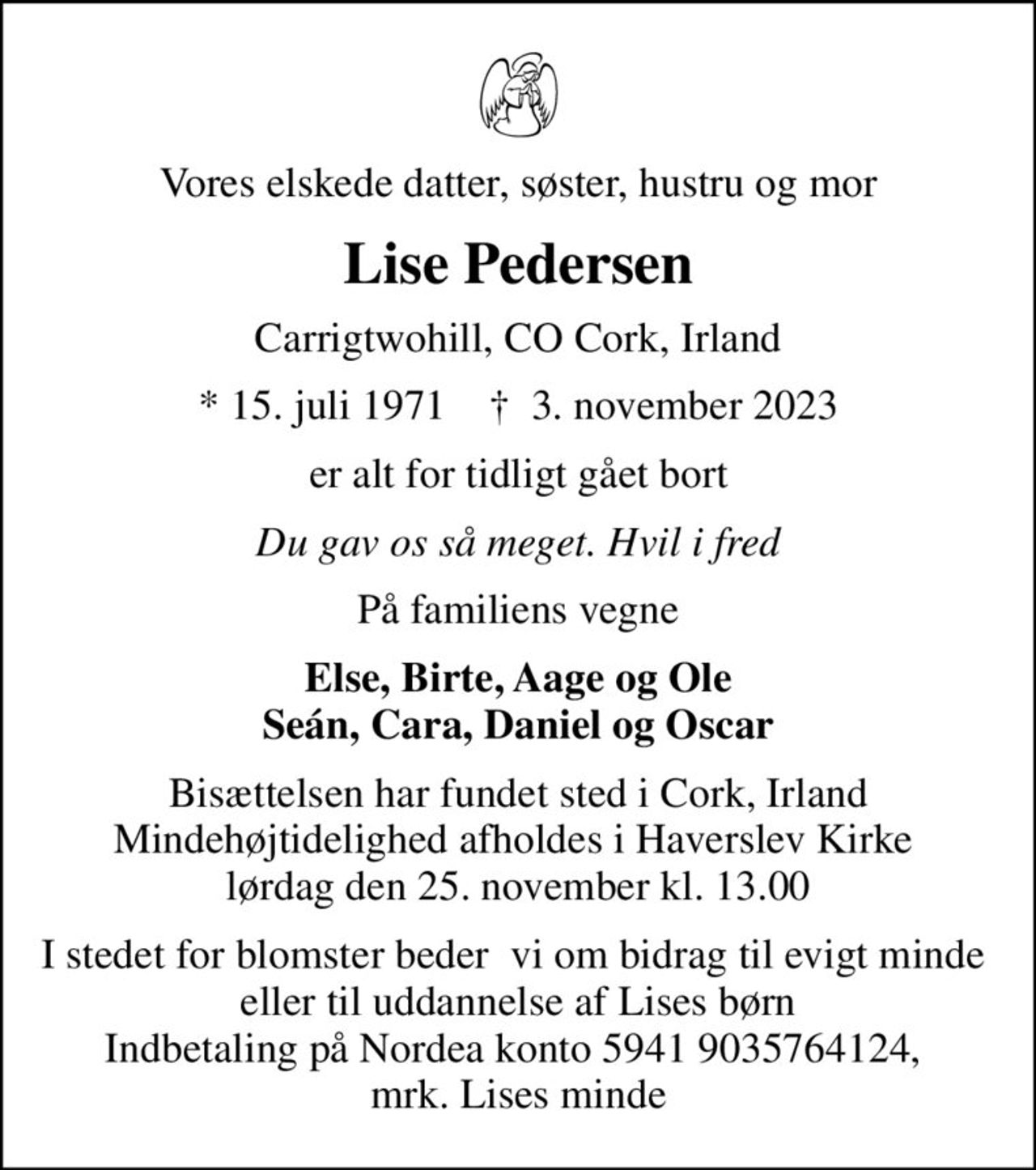 Vores elskede datter, søster, hustru og mor
Lise Pedersen
Carrigtwohill, CO Cork, Irland
* 15. juli 1971    ✝ 3. november 2023
er alt for tidligt gået bort
Du gav os så meget. Hvil i fred
På familiens vegne
Else, Birte, Aage og Ole Seán, Cara, Daniel og Oscar
Bisættelsen har fundet sted i Cork, Irland Mindehøjtidelighed afholdes i Haverslev Kirke  lørdag den 25. november kl. 13.00
I stedet for blomster beder  vi om bidrag til evigt minde  eller til uddannelse af Lises børn Indbetaling på Nordea konto 5941 9035764124,  mrk. Lises minde
