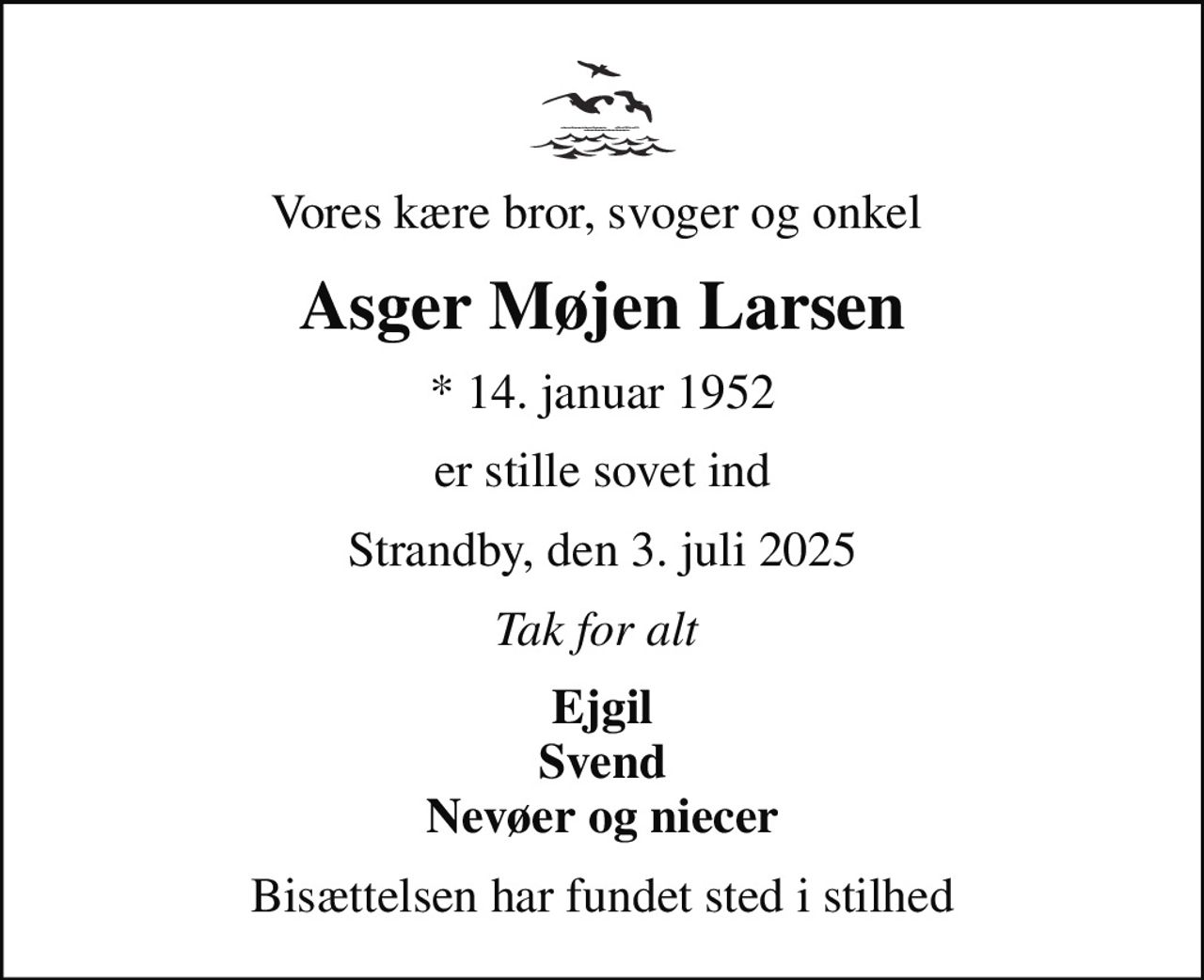 Vores kære bror, svoger og onkel 
Asger Møjen Larsen
* 14. januar 1952
er stille sovet ind
Strandby, den 3. juli 2025
Tak for alt 
Ejgil Svend Nevøer og niecer
Bisættelsen har fundet sted i stilhed