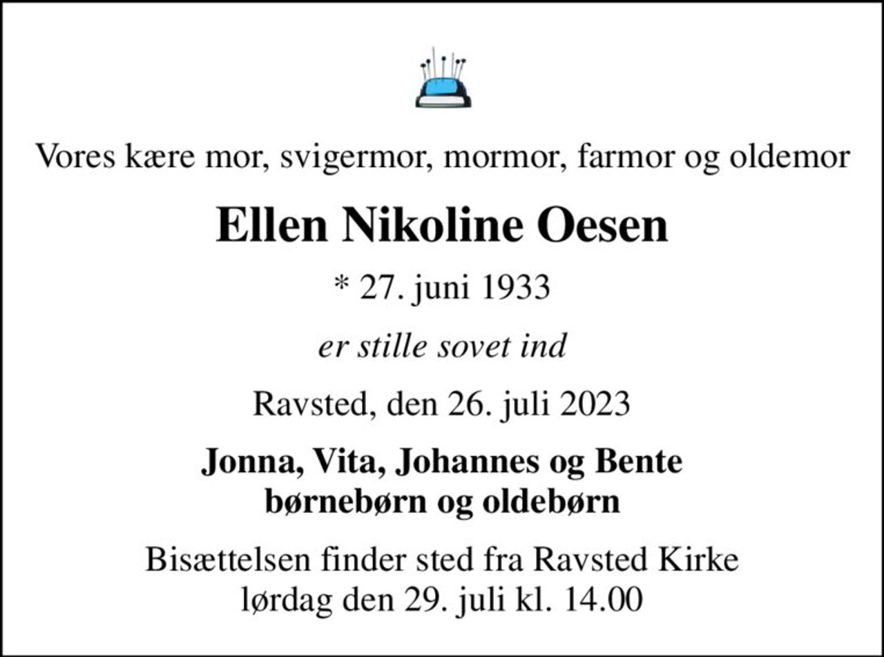 Vores kære mor, svigermor, mormor, farmor og oldemor
Ellen Nikoline Oesen
* 27. juni 1933
er stille sovet ind
Ravsted, den 26. juli 2023
Jonna, Vita, Johannes og Bente børnebørn og oldebørn
Bisættelsen finder sted fra Ravsted Kirke  lørdag den 29. juli kl. 14.00