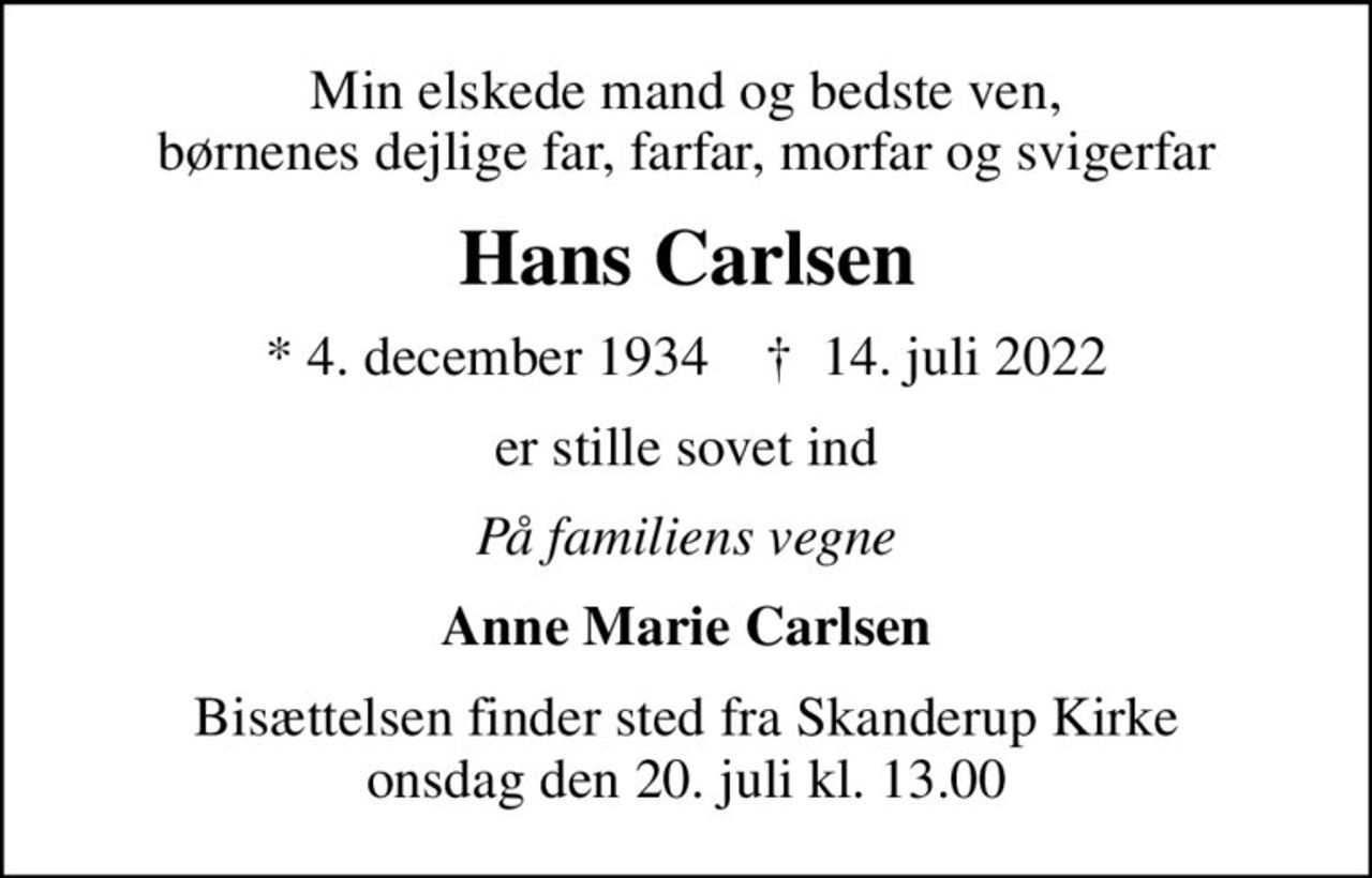 Min elskede mand og bedste ven, børnenes dejlige far, farfar, morfar og svigerfar
Hans Carlsen
* 4. december 1934    ✝ 14. juli 2022
er stille sovet ind
På familiens vegne
Anne Marie Carlsen
Bisættelsen finder sted fra Skanderup Kirke  onsdag den 20. juli kl. 13.00