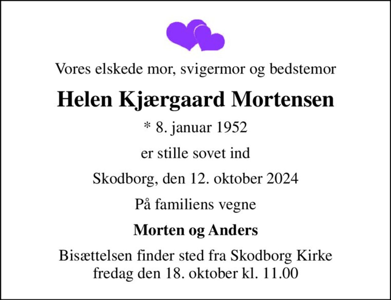 Vores elskede mor, svigermor og bedstemor
Helen Kjærgaard Mortensen
* 8. januar 1952
er stille sovet ind
Skodborg, den 12. oktober 2024
På familiens vegne
Morten og Anders
Bisættelsen finder sted fra Skodborg Kirke  fredag den 18. oktober kl. 11.00