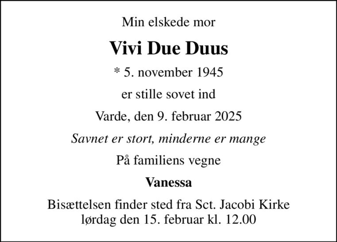 Min elskede mor
Vivi Due Duus
* 5. november 1945
er stille sovet ind
Varde, den 9. februar 2025
Savnet er stort, minderne er mange
På familiens vegne
Vanessa
Bisættelsen finder sted fra Sct. Jacobi Kirke  lørdag den 15. februar kl. 12.00