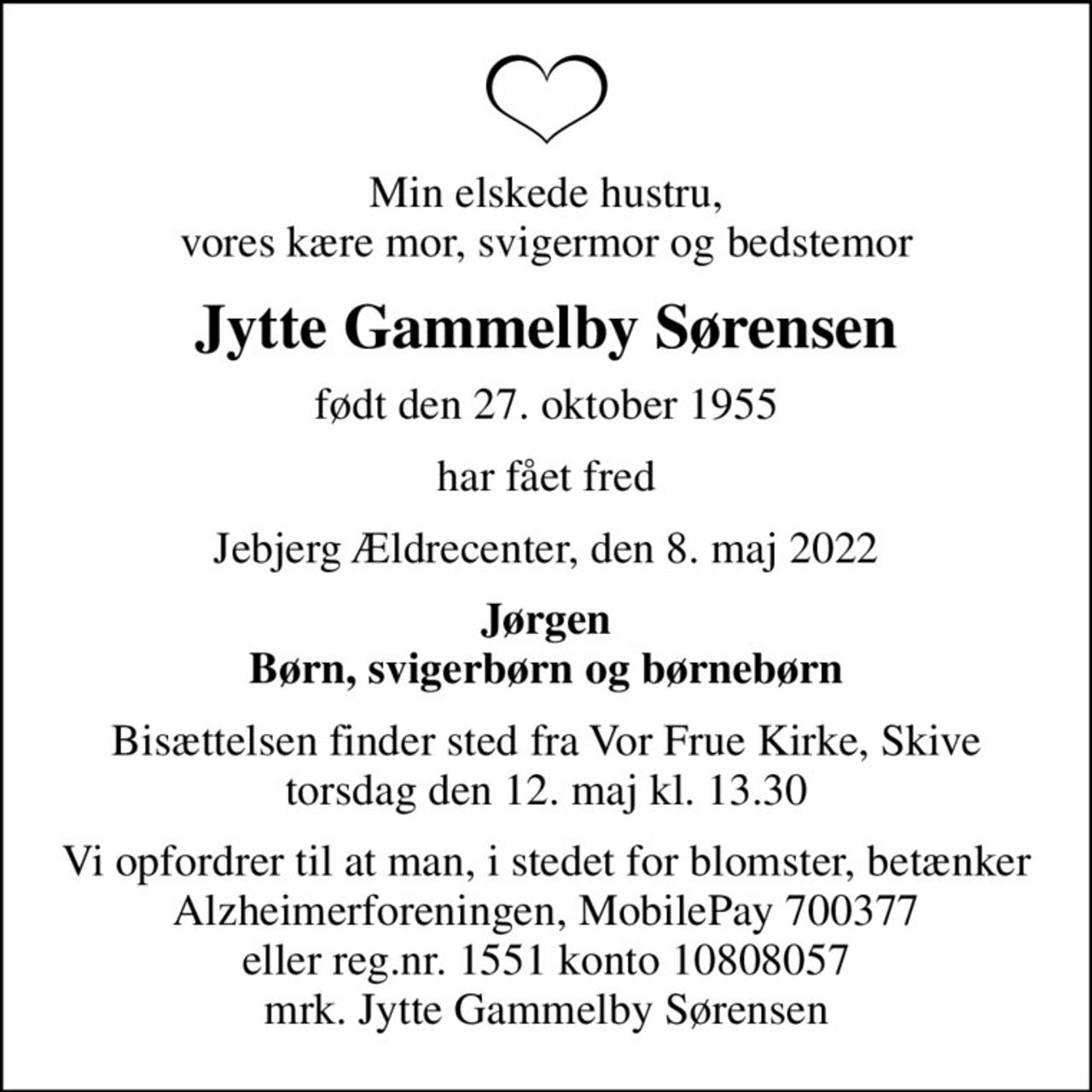 Min elskede hustru, vores kære mor, svigermor og bedstemor
Jytte Gammelby Sørensen
født den 27. oktober 1955
har fået fred
Jebjerg Ældrecenter, den 8. maj 2022
Jørgen Børn, svigerbørn og børnebørn
Bisættelsen finder sted fra Vor Frue Kirke, Skive  torsdag den 12. maj kl. 13.30 
Vi opfordrer til at man, i stedet for blomster, betænker Alzheimerforeningen, MobilePay 700377 eller reg.nr. 1551 konto 10808057 mrk. Jytte Gammelby Sørensen