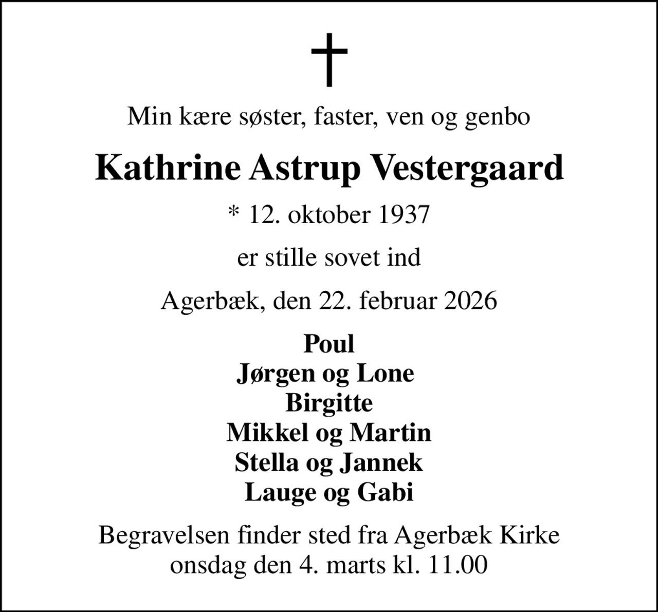 Min kære søster, faster, ven og genbo
Kathrine Astrup Vestergaard
* 12. oktober 1937
er stille sovet ind
Agerbæk, den 22. februar 2026
Poul Jørgen og Lone  Birgitte Mikkel og Martin Stella og Jannek Lauge og Gabi
Begravelsen finder sted fra Agerbæk Kirke  onsdag den 4. marts kl. 11.00