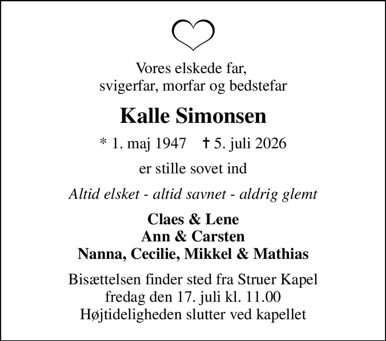 Vores elskede far,  svigerfar, morfar og bedstefar
Kalle Simonsen
* 1. maj 1947    ✝ 5. juli 2026
er stille sovet ind
Altid elsket - altid savnet - aldrig glemt
Claes & Lene Ann & Carsten Nanna, Cecilie, Mikkel & Mathias
Bisættelsen finder sted fra Struer Kapel  fredag den 17. juli kl. 11.00  Højtideligheden slutter ved kapellet