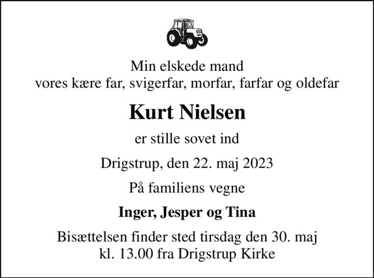 Min elskede mand vores kære far, svigerfar, morfar, farfar og oldefar
Kurt Nielsen
er stille sovet ind
Drigstrup, den 22. maj 2023
På familiens vegne
Inger, Jesper og Tina
Bisættelsen finder sted tirsdag den 30. maj kl. 13.00 fra Drigstrup Kirke