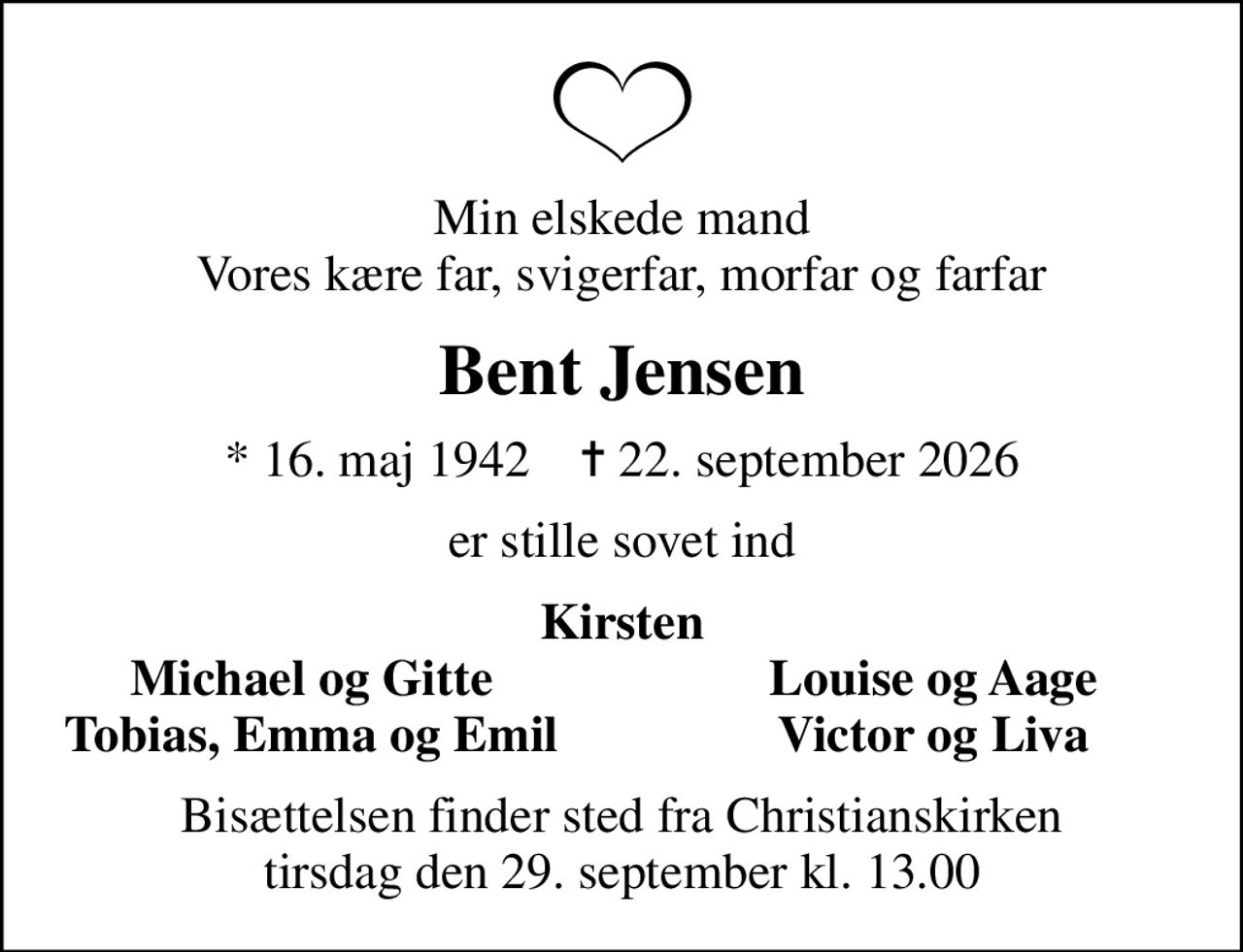 Min elskede mand Vores kære far, svigerfar, morfar og farfar
Bent Jensen
* 16. maj 1942    ✝ 22. september 2026
er stille sovet ind
Kirsten
Michael og Gitte
Louise og Aage
Tobias, Emma og Emil
Victor og Liva
Bisættelsen finder sted fra Christianskirken  tirsdag den 29. september kl. 13.00