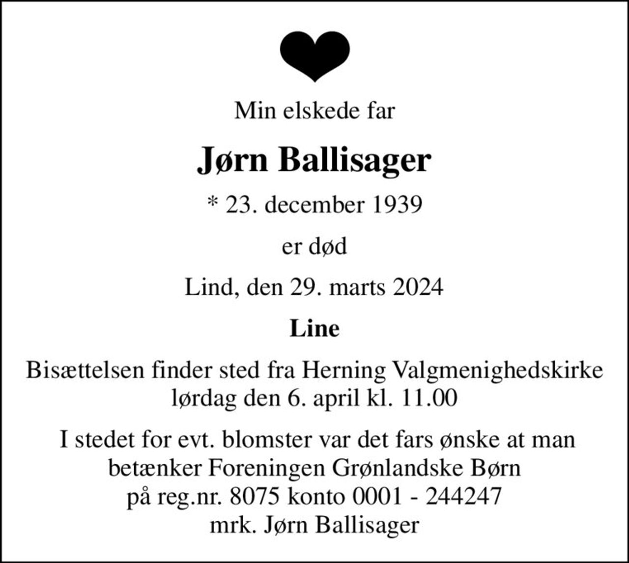 Min elskede far
Jørn Ballisager
* 23. december 1939
er død
Lind, den 29. marts 2024
Line
Bisættelsen finder sted fra Herning Valgmenighedskirke  lørdag den 6. april kl. 11.00 
 I stedet for evt. blomster var det fars ønske at man  betænker Foreningen Grønlandske Børn på reg.nr. 8075 konto 0001 - 244247 mrk. Jørn Ballisager
I stedet for evt. blomster kan man betænke
					Foreningen Grønlandske Børn reg.8075kontonr.0001244247mrk. Jørn
					Ballisager