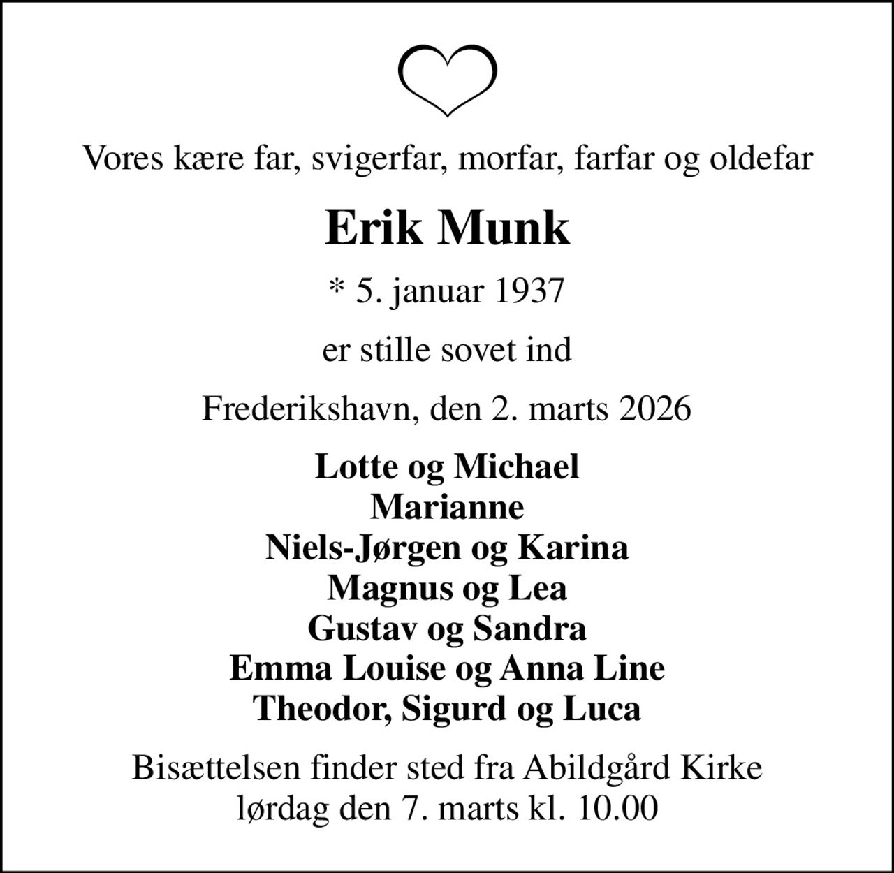 Vores kære far, svigerfar, morfar, farfar og oldefar
Erik Munk
* 5. januar 1937
er stille sovet ind
Frederikshavn, den 2. marts 2026
Lotte og Michael Marianne Niels-Jørgen og Karina Magnus og Lea Gustav og Sandra Emma Louise og Anna Line Theodor, Sigurd og Luca
Bisættelsen finder sted fra Abildgård Kirke  lørdag den 7. marts kl. 10.00