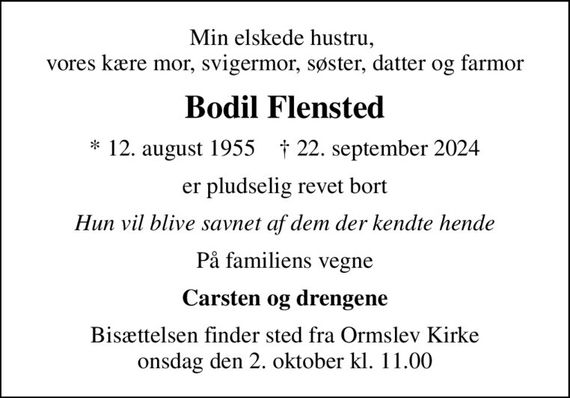 Min elskede hustru,  vores kære mor, svigermor, søster, datter og farmor
Bodil Flensted
* 12. august 1955    &#x271d; 22. september 2024
er pludselig revet bort
Hun vil blive savnet af dem der kendte hende
På familiens vegne
Carsten og drengene
Bisættelsen finder sted fra Ormslev Kirke  onsdag den 2. oktober kl. 11.00