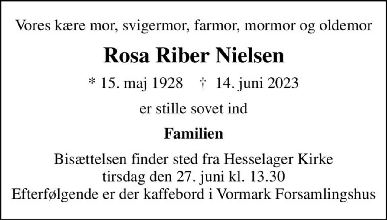 Vores kære mor, svigermor, farmor, mormor og oldemor
Rosa Riber Nielsen
* 15. maj 1928    ✝ 14. juni 2023
er stille sovet ind
Familien
Bisættelsen finder sted fra Hesselager Kirke  tirsdag den 27. juni kl. 13.30  Efterfølgende er der kaffebord i Vormark Forsamlingshus
