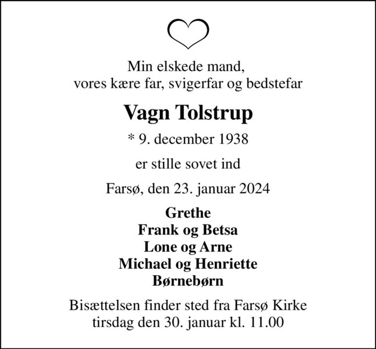 Min elskede mand,  vores kære far, svigerfar og bedstefar
Vagn Tolstrup
* 9. december 1938
er stille sovet ind
Farsø, den 23. januar 2024
Grethe Frank og Betsa Lone og Arne Michael og Henriette Børnebørn
Bisættelsen har fundet sted Tak for venlig deltagelse Tak for de smukke blomster og kranse