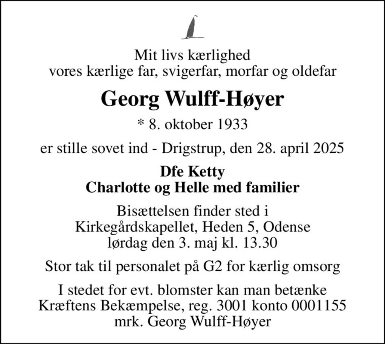 Mit livs kærlighed vores kærlige far, svigerfar, morfar og oldefar
Georg Wulff-Høyer
* 8. oktober 1933
er stille sovet ind - Drigstrup, den 28. april 2025
Dfe Ketty Charlotte og Helle med familier
Bisættelsen finder sted i Kirkegårdskapellet, Heden 5, Odense lørdag den 3. maj kl. 13.30
Stor tak til personalet på G2 for kærlig omsorg
I stedet for evt. blomster kan man betænke
					Kræftens Bekæmpelse reg.3001konto0001155mrk. Georg
					Wulff-Høyer