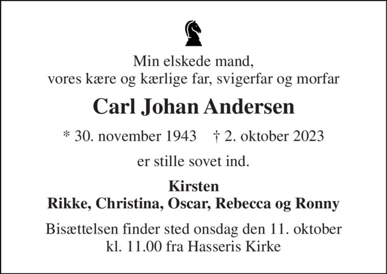 Min elskede mand, vores kære og kærlige far, svigerfar og morfar 
Carl Johan Andersen 
*​ 30. november 1943​    †​ 2. oktober 2023 
er stille sovet ind. 
Kirsten Rikke, Christina, Oscar, Rebecca og Ronny 
Bisættelsen​ finder sted onsdag den 11. oktober​ kl. 11.00 fra Hasseris Kirke