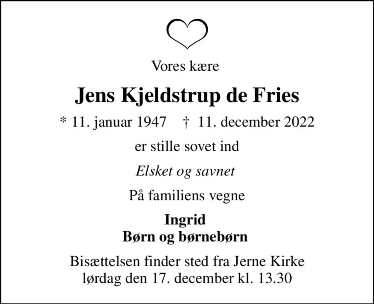 Vores kære 
Jens Kjeldstrup de Fries
* 11. januar 1947    ✝ 11. december 2022
er stille sovet ind
Elsket og savnet 
På familiens vegne
Ingrid  Børn og børnebørn 
Bisættelsen finder sted fra Jerne Kirke  lørdag den 17. december kl. 13.30