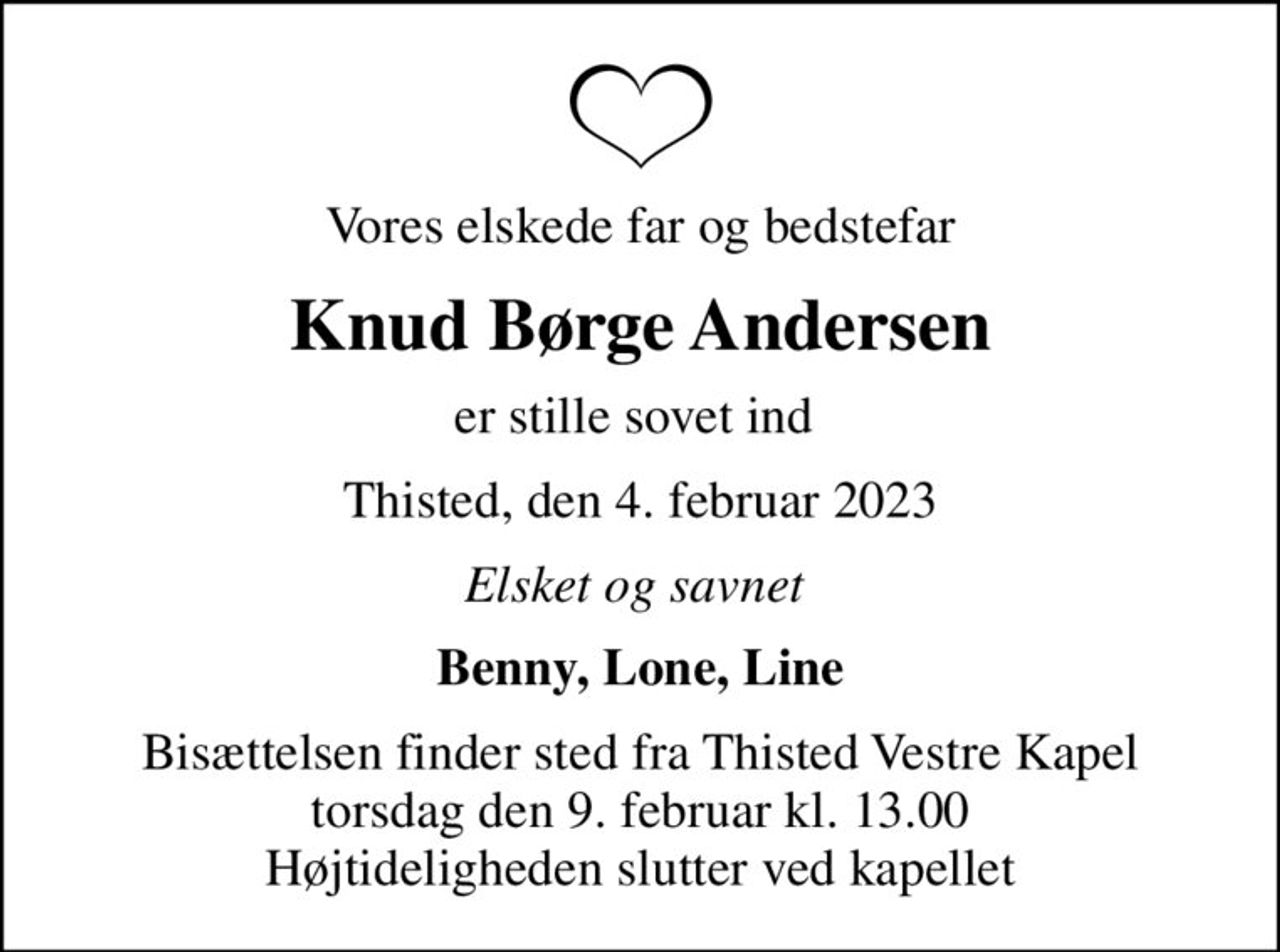 Vores elskede far og bedstefar
Knud Børge Andersen
er stille sovet ind 
Thisted, den 4. februar 2023
Elsket og savnet 
Benny, Lone, Line
Bisættelsen finder sted fra Thisted Vestre Kapel  torsdag den 9. februar kl. 13.00  Højtideligheden slutter ved kapellet