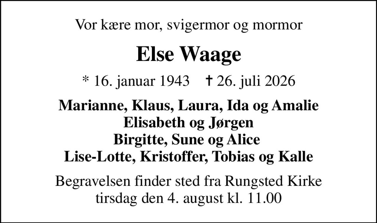 Vor kære mor, svigermor og mormor
Else Waage
* 16. januar 1943    ✝ 26. juli 2026
Marianne, Klaus, Laura, Ida og Amalie Elisabeth og Jørgen Birgitte, Sune og Alice  Lise-Lotte, Kristoffer, Tobias og Kalle
Begravelsen finder sted fra Rungsted Kirke  tirsdag den 4. august kl. 11.00
