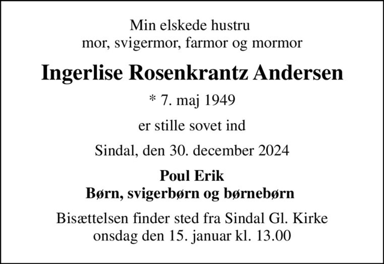 Min elskede hustru  mor, svigermor, farmor og mormor
Ingerlise Rosenkrantz Andersen
* 7. maj 1949
er stille sovet ind
Sindal, den 30. december 2024
Poul Erik Børn, svigerbørn og børnebørn 
Bisættelsen finder sted fra Sindal Gl. Kirke  onsdag den 15. januar kl. 13.00