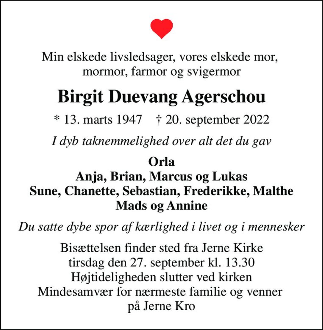 Min elskede livsledsager, vores elskede mor,  mormor, farmor og svigermor
Birgit Duevang Agerschou
* 13. marts 1947    ✝ 20. september 2022
I dyb taknemmelighed over alt det du gav
Orla Anja, Brian, Marcus og Lukas Sune, Chanette, Sebastian, Frederikke, Malthe Mads og Annine
Du satte dybe spor af kærlighed i livet og i mennesker
Bisættelsen finder sted fra Jerne Kirke  tirsdag den 27. september kl. 13.30  Højtideligheden slutter ved kirken Mindesamvær for nærmeste familie og venner  på Jerne Kro