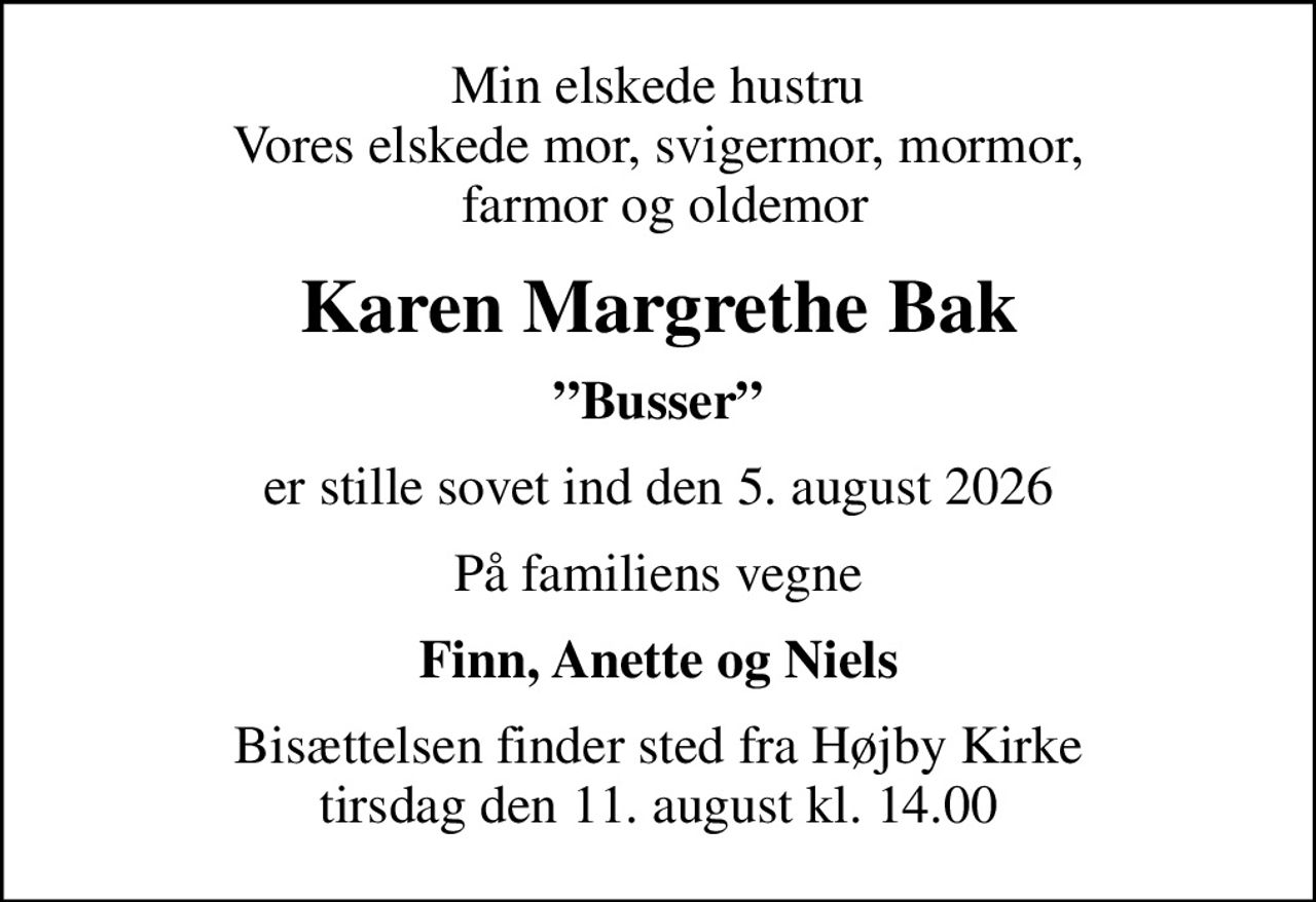 Min elskede hustru Vores elskede mor, svigermor, mormor,  farmor og oldemor
Karen Margrethe Bak
Busser
er stille sovet ind den 5. august 2026
På familiens vegne
Finn, Anette og Niels
Bisættelsen finder sted fra Højby Kirke  tirsdag den 11. august kl. 14.00