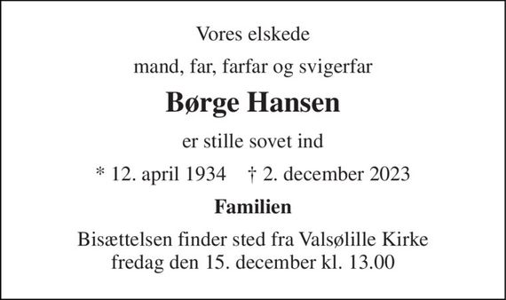 Vores elskede 
mand, far, farfar og svigerfar 
Børge Hansen 
er stille sovet ind 
*&#x200B; 12. april 1934&#x200B;    &#x271D;&#x200B; 2. december 2023 
Familien 
Bisættelsen&#x200B; finder sted fra Valsølille Kirke&#x200B; fredag den 15. december&#x200B; kl. 13.00