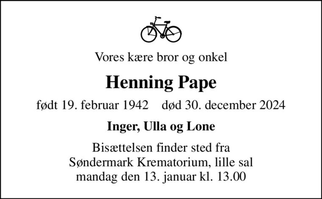 Vores kære bror og onkel
Henning Pape
født 19. februar 1942    død 30. december 2024
Inger, Ulla og Lone
Bisættelsen finder sted fra Søndermark Krematorium, lille sal mandag den 13. januar kl. 13.00