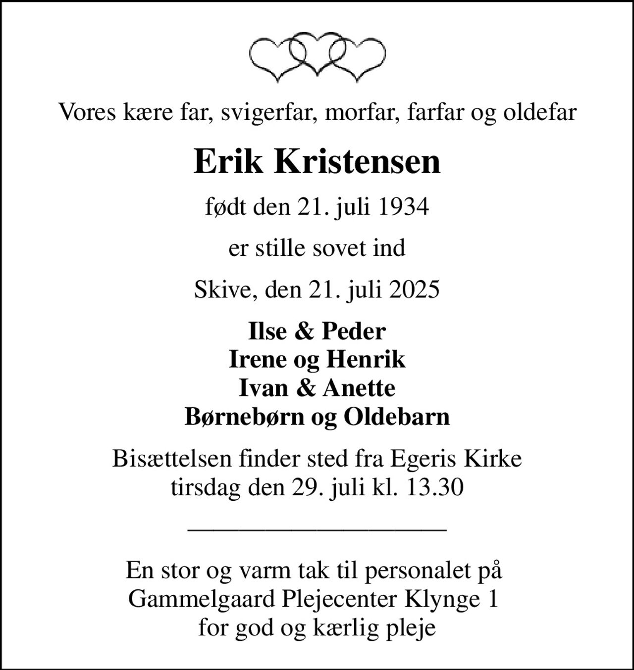 Vores kære far, svigerfar, morfar, farfar og oldefar
Erik Kristensen
født den 21. juli 1934
er stille sovet ind
Skive, den 21. juli 2025
Ilse & Peder Irene og Henrik Ivan & Anette Børnebørn og Oldebarn
Bisættelsen finder sted fra Egeris Kirke  tirsdag den 29. juli kl. 13.30 
En stor og varm tak til personalet på  Gammelgaard Plejecenter Klynge 1  for god og kærlig pleje