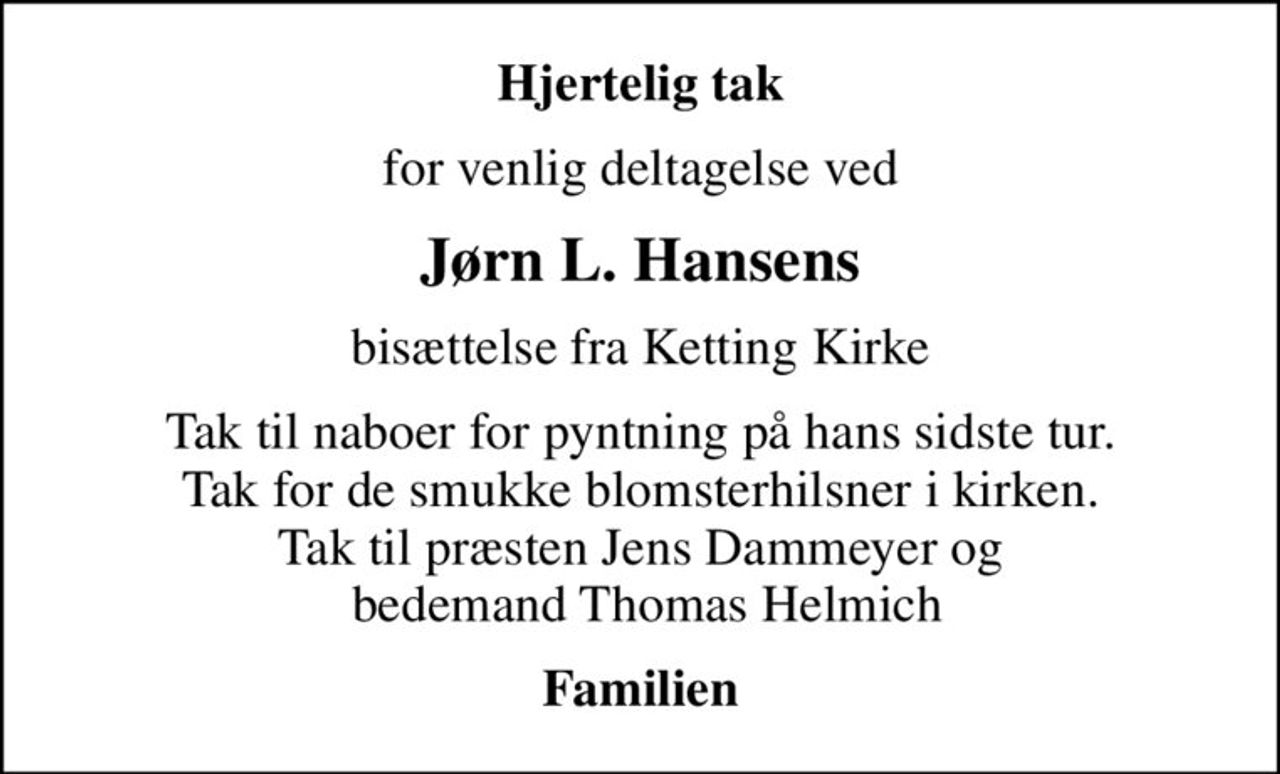 Hjertelig tak
for venlig deltagelse ved
Jørn L. Hansens
bisættelse fra Ketting Kirke
Tak til naboer for pyntning på hans sidste tur. Tak for de smukke blomsterhilsner i kirken. Tak til præsten Jens Dammeyer og  bedemand Thomas Helmich
Familien