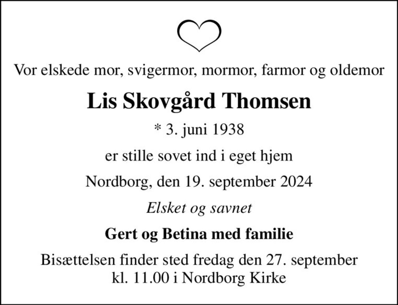 Vor elskede mor, svigermor, mormor, farmor og oldemor
Lis Skovgård Thomsen
* 3. juni 1938
er stille sovet ind i eget hjem
Nordborg, den 19. september 2024
Elsket og savnet
Gert og Betina med familie
Bisættelsen finder sted fredag den 27. september kl. 11.00 i Nordborg Kirke