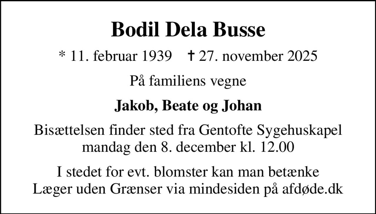 Bodil Dela Busse
* 11. februar 1939    ✝ 27. november 2025
På familiens vegne
Jakob, Beate og Johan
Bisættelsen finder sted fra Gentofte Sygehuskapel  mandag den 8. december kl. 12.00 
I stedet for evt. blomster kan man betænke
					Læger uden Grænser via mindesiden på afdøde.dk